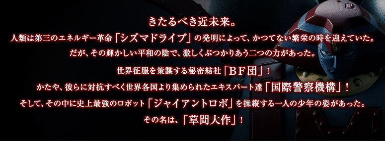 きたるべき近未来。
人類は第三のエネルギー革命「シズマドライブ」の発明によって、かつてない繁栄の時を迎えていた。
だが、その輝かしい平和の陰で、激しくぶつかりあう二つの力があった。
世界征服を策謀する秘密結社「BF団」!
かたや、彼らに対抗すべく世界各国より集められたエキスパート達「国際警察機構」!
そして、その中に史上最強のロボット「ジャイアントロボ」を操縦する一人の少年の姿があった。
その名は、「草間大作」!