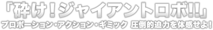 砕け!ジャイアントロボ!! プロポーション・アクション・ギミック 圧倒的迫力を体感せよ!